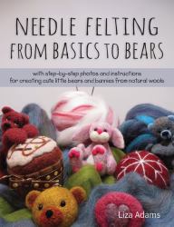 Needle Felting from Basics to Bears : With Step-By-Step Photos and Instructions for Creating Cute Little Bears and Bunnies from Natural Wools