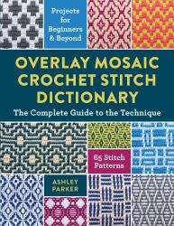 Overlay Mosaic Crochet Stitch Dictionary : The Complete Guide to the Technique * 65 Stitch Patterns * Projects for Beginners and Beyond