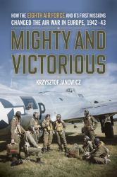 Mighty and Victorious : How the Eighth Air Force and Its First Missions Changed the Air War in Europe, 1942-43