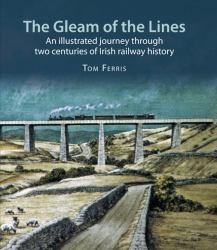 The Gleam of the Lines : An Illustrated Journey Through Two Centuries of Irish Railway History