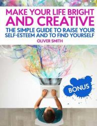 Make Your Life Bright and Creative : The Simple Guide to Raise Your Self-Esteem and to Find Yourself