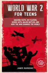 World War 2 for Teens : Amazing Facts, Key Players, Heroic Acts, Major Battles, and How the War Changed the World