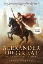 Alexander the Great - One Man. One Empire. One Legacy : Empires Created, Cultures Transformed, Legends Created. the Story of One of the Greatest Military Commanders in History