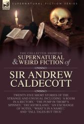The Collected Supernatural and Weird Fiction of Sir Andrew Caldecott : Twenty-Five Short Stories of the Strange and Unusual Including 'a Room in a Rectory, ' 'the Pump in Thorp's Spinney, ' 'Decastroland, ' 'an Exchange of Notes, ' 'What's in 