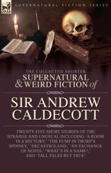 The Collected Supernatural and Weird Fiction of Sir Andrew Caldecott : Twenty-Five Short Stories of the Strange and Unusual Including 'a Room in a Rectory, ' 'the Pump in Thorp's Spinney, ' 'Decastroland, ' 'an Exchange of Notes, ' 'What's in 
