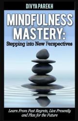Mindfulness Mastery: Stepping into New Perspectives : Learn from Past Regrets, Live Presently and Plan for the Future