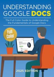 Understanding Google Docs - 2025 Edition : The Full Color Guide to Document Creation, Formatting, and Collaboration