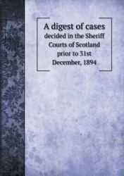 A Digest of Cases Decided in the Sheriff Courts of Scotland Prior to 31st December 1894