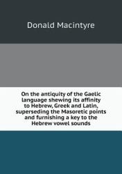On the Antiquity of the Gaelic Language Shewing Its Affinity to Hebrew, Greek and Latin, Superseding the Masoretic Points and Furnishing a Key to the Hebrew Vowel Sounds