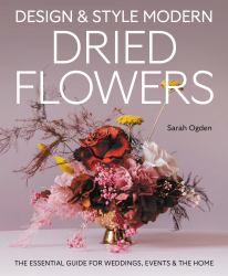 Design and Style Modern Dried Flowers : The Essential Guide for Weddings, Events and the Home