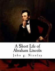 A Short Life of Abraham Lincoln : Condensed from Nicolay and Hay's Abraham Lincoln: a History