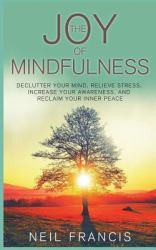 The Joy of Mindfulness : Declutter Your Mind, Relieve Stress, Increase Your Awareness, and Reclaim Your Inner Peace