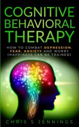 Cognitive Behavioral Therapy : How to Combat Depression, Fear, Anxiety and Worry (Happiness Can Be Trained)