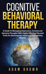 Cognitive Behavioral Therapy : A Guide to Managing Depression, Anxiety and Intrusive Thoughts with Highly Effective Tips and Tricks for Rewiring Your Brain and Overcoming Phobias