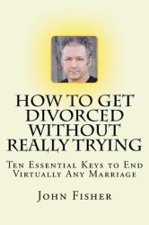 How to Get Divorced Without Really Trying : Ten Essential Keys to End Virtually Any Marriage