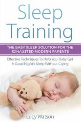 Sleep Training: the Baby Sleep Solution for the Exhausted Modern Parents : Effective Techniques to Help Your Baby Get a Good Night's Sleep Without Crying