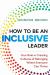 How to Be an Inclusive Leader : Your Role in Creating Cultures of Belonging Where Everyone Can Thrive