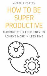 How to Be Super Productive : Maximize Your Efficiency to Achieve More in Less Time