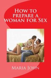 How to Prepare a Woman for Sex : A Practical Guide to Take and Prepare a Woman from First Meeting to the Bed Room