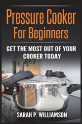Pressure Cooker for Beginners : Get the Most Out of Your Cooker Today