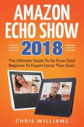 Amazon Echo Show 2018 : The Ultimate Guide to Go from Total Beginner to Expert Faster Than Ever!