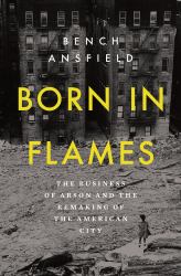Born in Flames : The Business of Arson and the Remaking of the American City