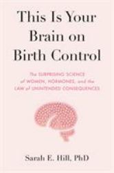 This Is Your Brain on Birth Control : The Surprising Science of Women, Hormones, and the Law of Unintended Consequences