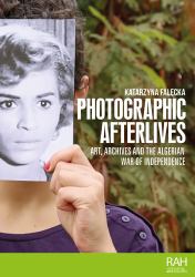 Photographic Afterlives : Art, Archives and the Algerian War of Independence