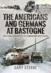 The Americans and Germans at Bastogne : First-Hand Accounts from the Commanders Who Fought