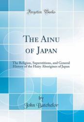 The Ainu of Japan : The Religion, Superstitions, and General History of the Hairy Aborigines of Japan (Classic Reprint)