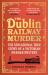 The Dublin Railway Murder : The Sensational True Story of a Victorian Murder Mystery