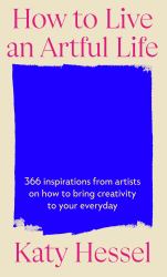 How to Live an Artful Life : 366 Inspirations from Artists on How to Bring Creativity to Your Everyday