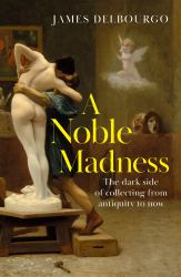 A Noble Madness : The Dark Side of Collecting from Antiquity to Now