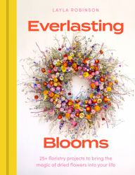 Everlasting Blooms : 30 Floristry Projects to Bring the Magic of Dried Flowers into Your Home