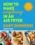 How to Make Anything in an Air Fryer: Easy Dinners! : 100 Quick and Tasty Meals to Make Tonight