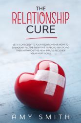The Relationship Cure : Let's Consolidate Your Relationship. How to Dismount All the Negative Aspects, Replacing Them with Positive New Inputs. Recover Your Hurt Soul!
