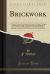 Brick Work, Vol. 3 : A Practical Treatise Embodying the General and Higher Principles of Bricklaying, Cutting, and Setting with the Application of Geometry to Roof Tiling, Remarks on the Different Kinds of Pointing, a Description of the Materials Used by