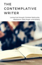 The Contemplative Writer : Loving God Through Christian Spirituality, Meditation, Daily Prayer, and Writing