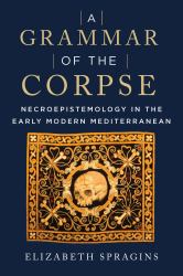 A Grammar of the Corpse : Necroepistemology in the Early Modern Mediterranean