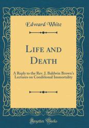 Life and Death : A Reply to the Rev. J. Baldwin Brown's Lectures on Conditional Immortality (Classic Reprint)