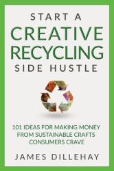 Start a Creative Recycling Side Hustle : 101 Ideas for Making Money from Sustainable Crafts Consumers Crave
