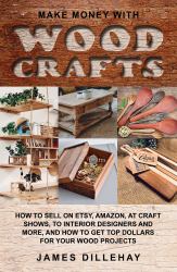 Make Money with Wood Crafts : How to Sell on Etsy, Amazon, at Craft Shows, to Interior Designers and Everywhere Else, and How to Get Top Dollars for Your Wood Projects