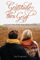 Gratitude Thru Grief : Seizing Grace in the Face of Loss