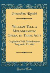 William Tell, a Melodramatic Opera, in Three Acts : Guglielmo Tell, Melodramma Tragico in Tre Atti (Classic Reprint)