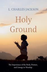 Holy Ground : The Importance of the Body, Posture, and Liturgy in Worship