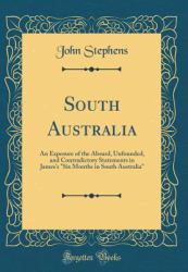 South Australia : An Exposure of the Absurd, Unfounded, and Contradictory Statements in James's Six Months in South Australia (Classic Reprint)