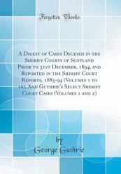 A Digest of Cases Decided in the Sheriff Courts of Scotland Prior to 31st December, 1894, and Reported in the Sheriff Court Reports, 1885-94 (Volumes 1 to 10), and Guthrie's Select Sheriff Court Cases (Volumes 1 and 2) (Classic Reprint)