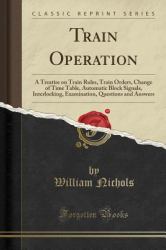 Train Operation : A Treatise on Train Rules, Train Orders, Change of Time Table, Automatic Block Signals, Interlocking, Examination, Questions and Answers (Classic Reprint)