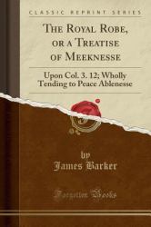 The Royal Robe, or a Treatise of Meeknesse : Upon Col. 3. 12; Wholly Tending to Peace Ablenesse (Classic Reprint)