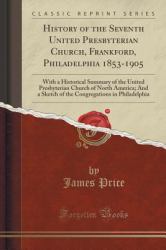 History of the Seventh United Presbyterian Church, Frankford, Philadelphia 1853-1905 : With a Historical Summary of the United Presbyterian Church of North America; and a Sketch of the Congregations in Philadelphia (Classic Reprint)